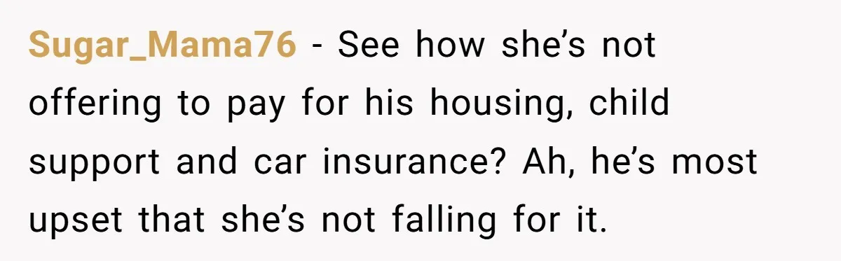 Sugar_Mama76 − See how she’s not offering to pay for his housing, child support and car insurance? Ah, he’s most upset that she’s not falling for it.