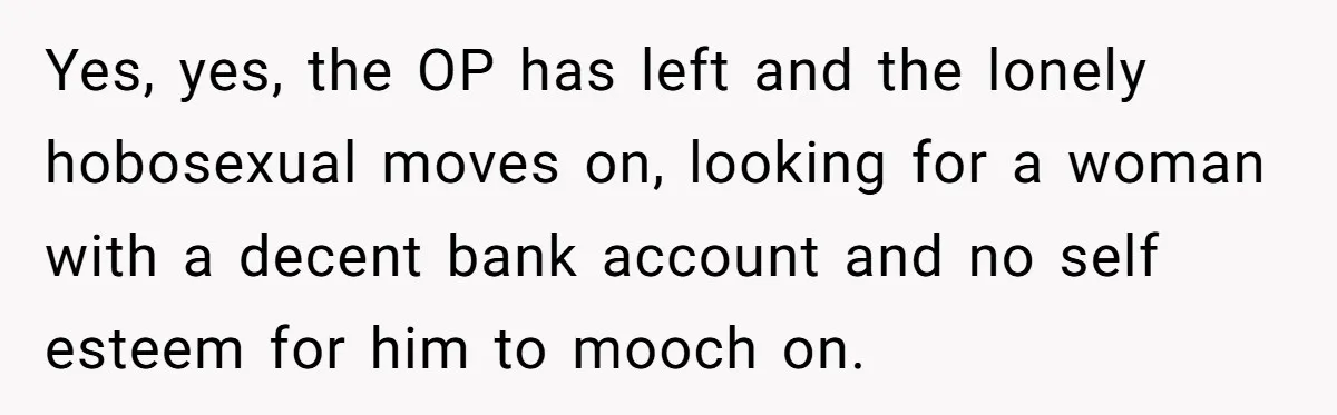 Yes, yes, the OP has left and the lonely hobosexual moves on, looking for a woman with a decent bank account and no self esteem for him to mooch on.