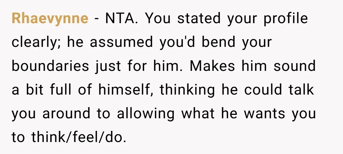 Rhaevynne − NTA. You stated your profile clearly; he assumed you'd bend your boundaries just for him. Makes him sound a bit full of himself, thinking he could talk you...