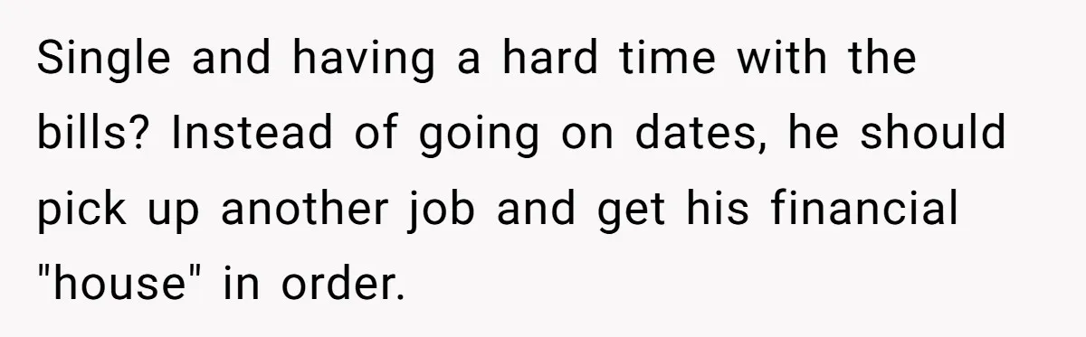 Single and having a hard time with the bills? Instead of going on dates, he should pick up another job and get his financial "house" in order.