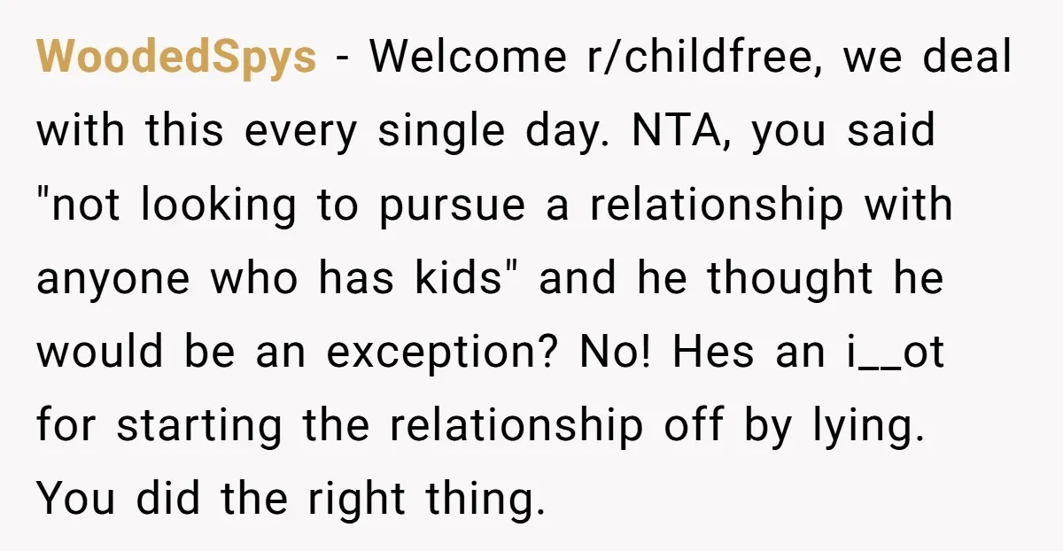WoodedSpys − Welcome r/childfree, we deal with this every single day. NTA, you said "not looking to pursue a relationship with anyone who has kids" and he thought he would...