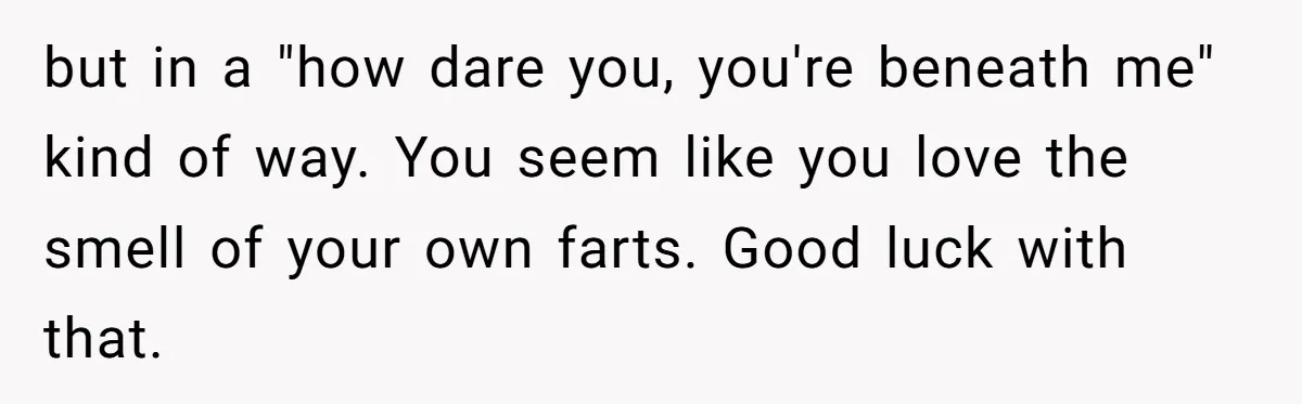 but in a "how dare you, you're beneath me" kind of way. You seem like you love the smell of your own farts. Good luck with that.