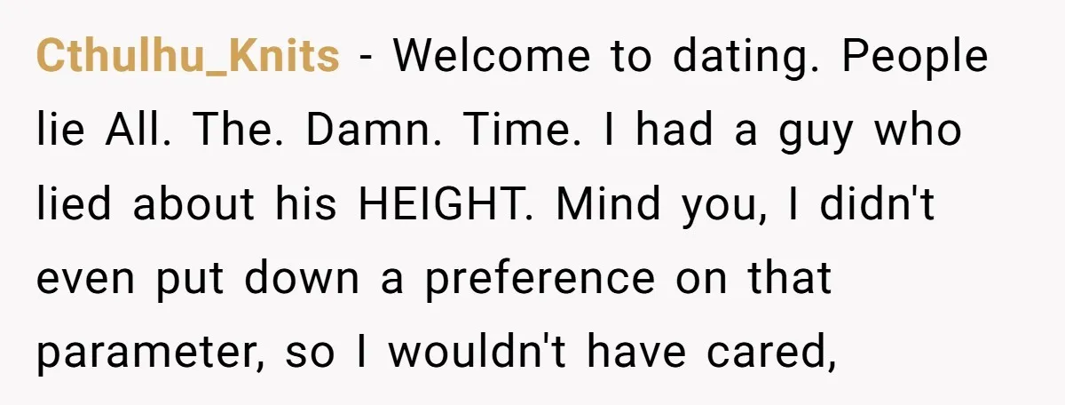 Cthulhu_Knits − Welcome to dating. People lie All. The. Damn. Time. I had a guy who lied about his HEIGHT. Mind you, I didn't even put down a preference on...
