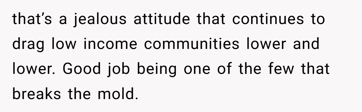 that’s a jealous attitude that continues to drag low income communities lower and lower. Good job being one of the few that breaks the mold.