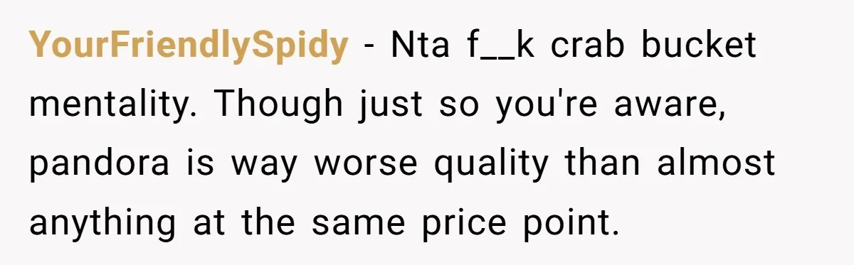 YourFriendlySpidy − Nta f__k crab bucket mentality. Though just so you're aware, pandora is way worse quality than almost anything at the same price point.