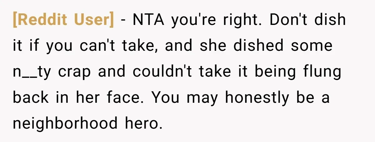 [Reddit User] − NTA you're right. Don't dish it if you can't take, and she dished some n__ty crap and couldn't take it being flung back in her face. You...
