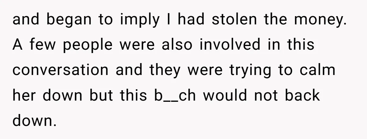 and began to imply I had stolen the money. A few people were also involved in this conversation and they were trying to calm her down but this b__ch would...