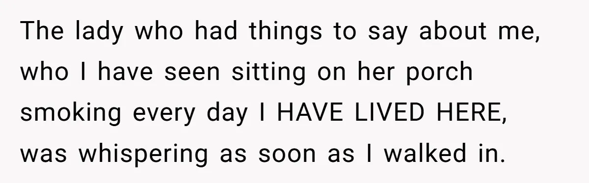 The lady who had things to say about me, who I have seen sitting on her porch smoking every day I HAVE LIVED HERE, was whispering as soon as I...