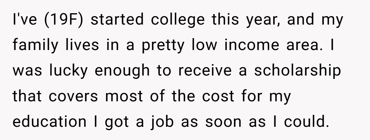 I've (19F) started college this year, and my family lives in a pretty low income area. I was lucky enough to receive a scholarship that covers most of the cost...