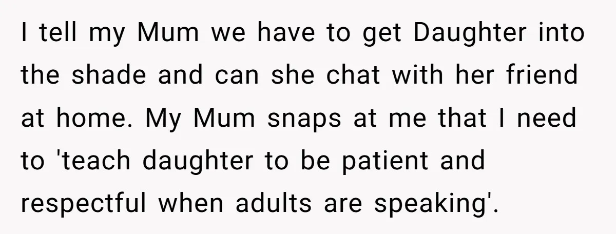 I tell my Mum we have to get Daughter into the shade and can she chat with her friend at home. My Mum snaps at me that I need to...