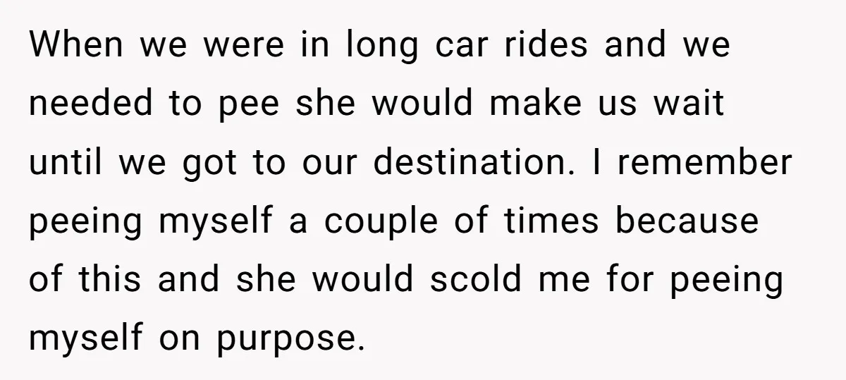 When we were in long car rides and we needed to pee she would make us wait until we got to our destination. I remember peeing myself a couple of...