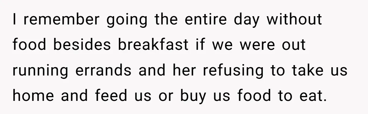 I remember going the entire day without food besides breakfast if we were out running errands and her refusing to take us home and feed us or buy us food...