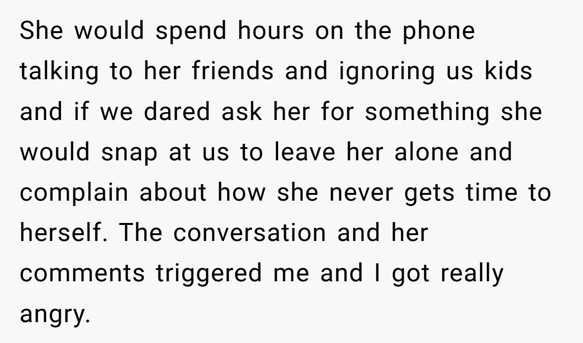 She would spend hours on the phone talking to her friends and ignoring us kids and if we dared ask her for something she would snap at us to leave...