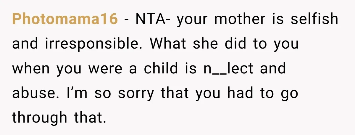 Photomama16 − NTA- your mother is selfish and irresponsible. What she did to you when you were a child is n__lect and abuse. I’m so sorry that you had to...