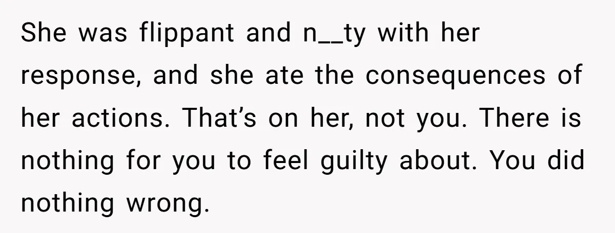 She was flippant and n__ty with her response, and she ate the consequences of her actions. That’s on her, not you. There is nothing for you to feel guilty about....