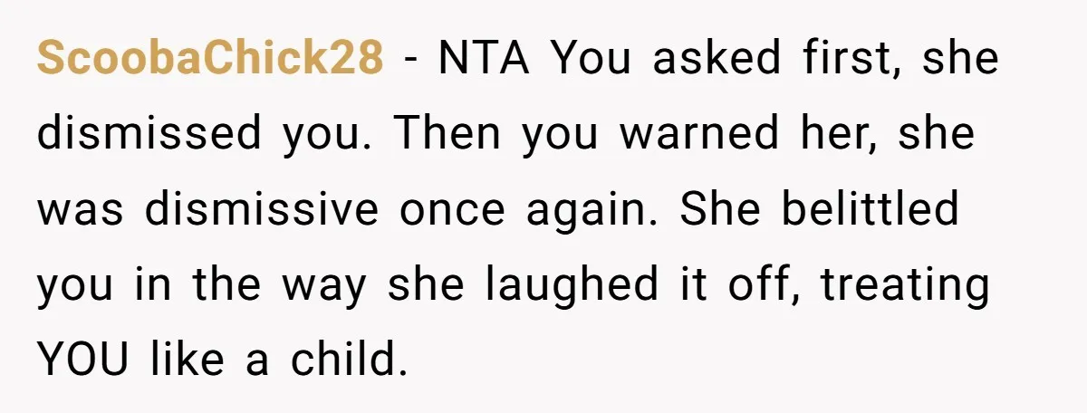 ScoobaChick28 − NTA You asked first, she dismissed you. Then you warned her, she was dismissive once again. She belittled you in the way she laughed it off, treating YOU...