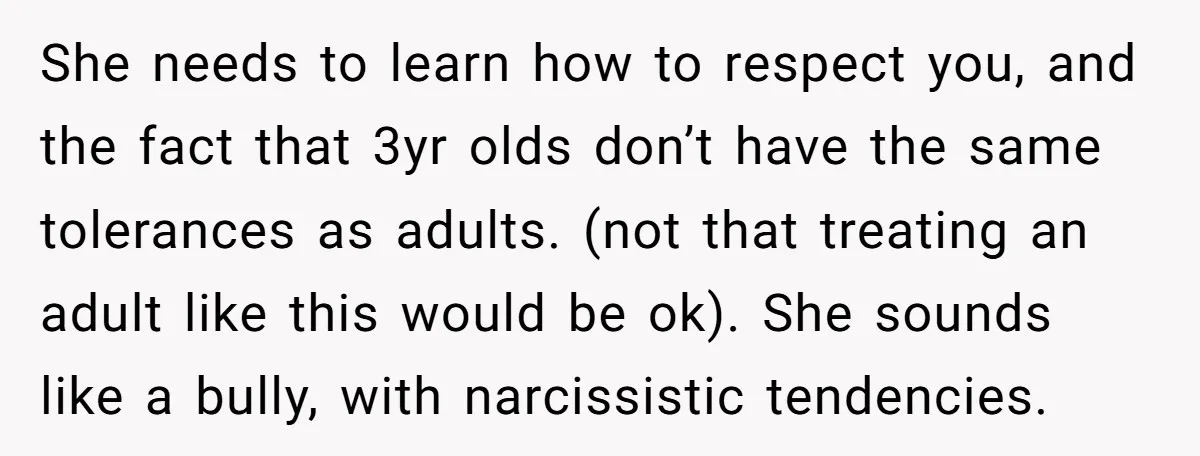 She needs to learn how to respect you, and the fact that 3yr olds don’t have the same tolerances as adults. (not that treating an adult like this would be...