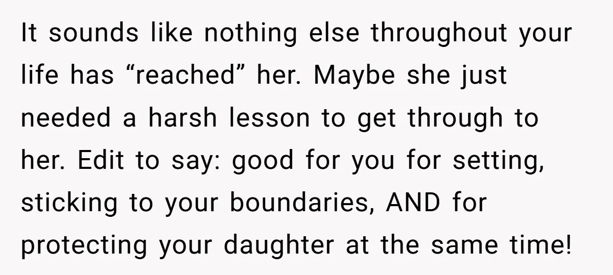 It sounds like nothing else throughout your life has “reached” her. Maybe she just needed a harsh lesson to get through to her. Edit to say: good for you for...