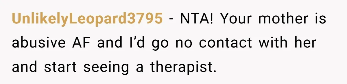 UnlikelyLeopard3795 − NTA! Your mother is abusive AF and I’d go no contact with her and start seeing a therapist.