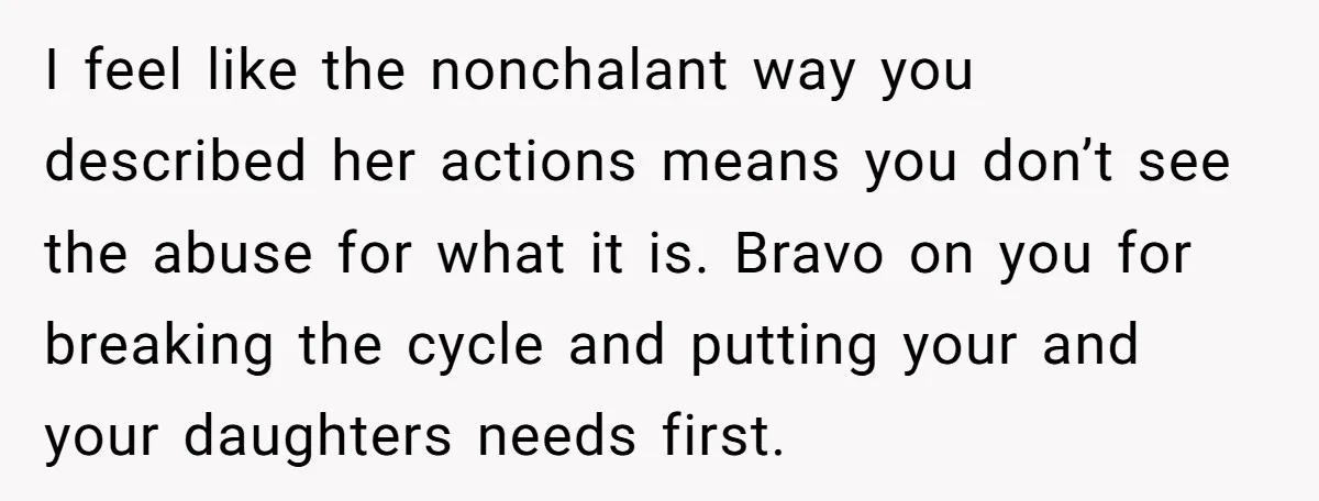 I feel like the nonchalant way you described her actions means you don’t see the abuse for what it is. Bravo on you for breaking the cycle and putting your...