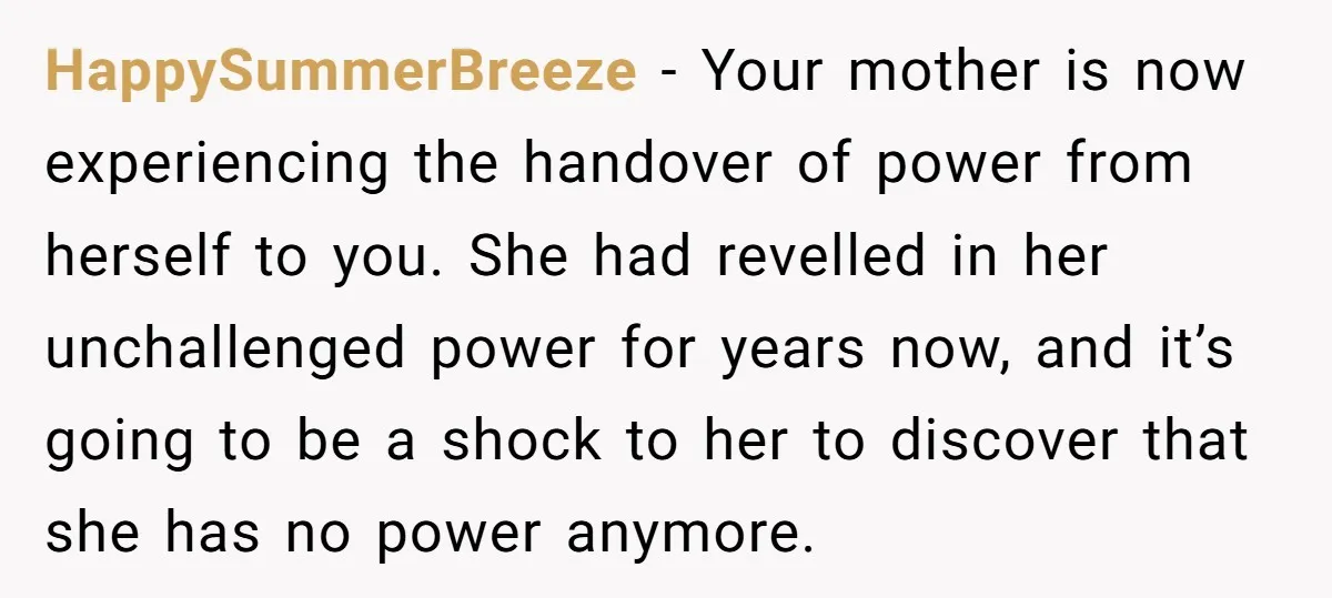HappySummerBreeze − Your mother is now experiencing the handover of power from herself to you. She had revelled in her unchallenged power for years now, and it’s going to be...