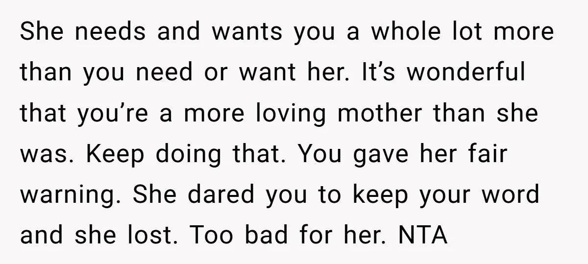 She needs and wants you a whole lot more than you need or want her. It’s wonderful that you’re a more loving mother than she was. Keep doing that. You...