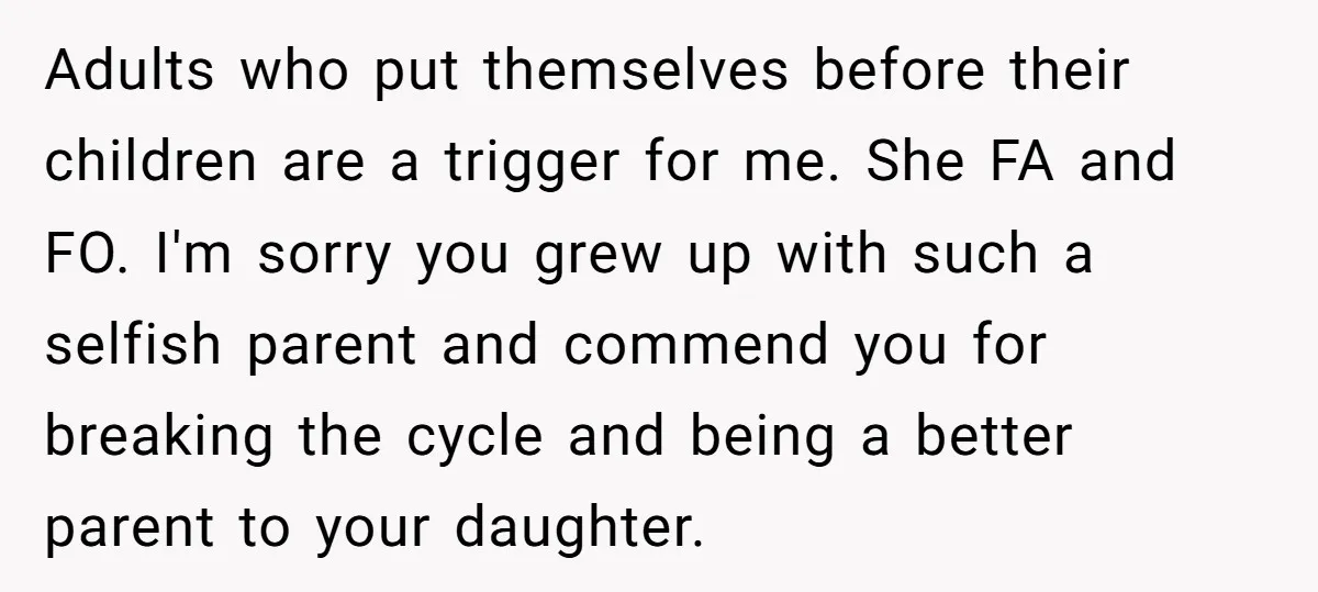 Adults who put themselves before their children are a trigger for me. She FA and FO. I'm sorry you grew up with such a selfish parent and commend you for...