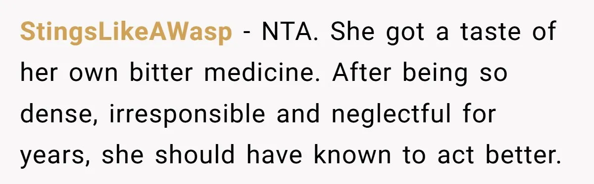 StingsLikeAWasp − NTA. She got a taste of her own bitter medicine. After being so dense, irresponsible and neglectful for years, she should have known to act better.
