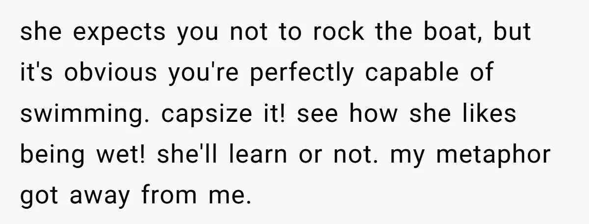 she expects you not to rock the boat, but it's obvious you're perfectly capable of swimming. capsize it! see how she likes being wet! she'll learn or not. my metaphor...