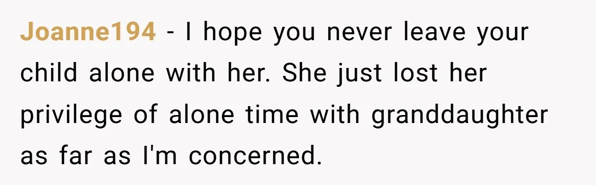 Joanne194 − I hope you never leave your child alone with her. She just lost her privilege of alone time with granddaughter as far as I'm concerned.