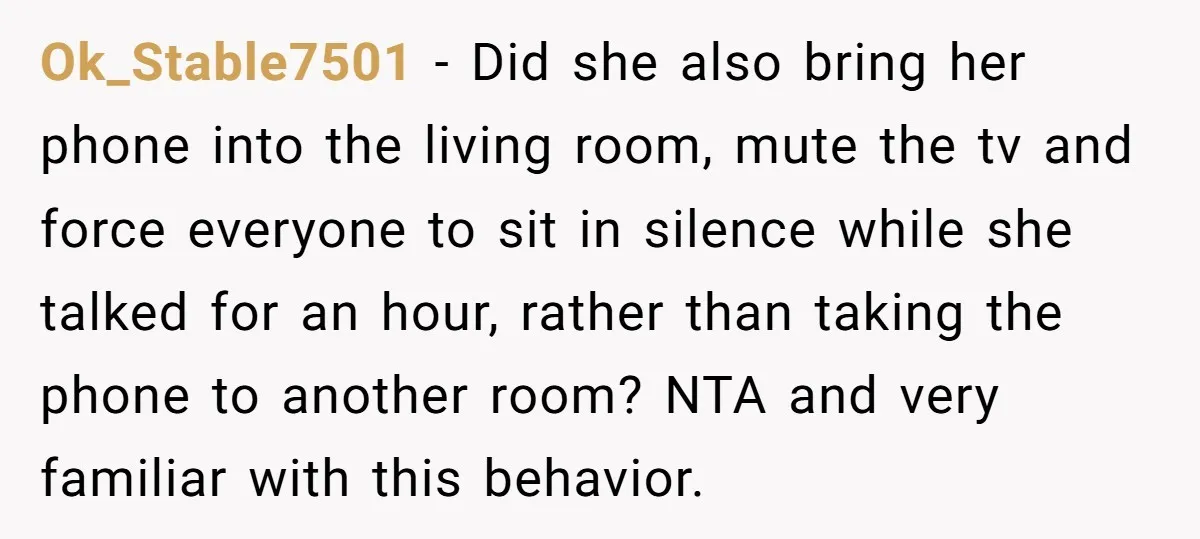 Ok_Stable7501 − Did she also bring her phone into the living room, mute the tv and force everyone to sit in silence while she talked for an hour, rather than...