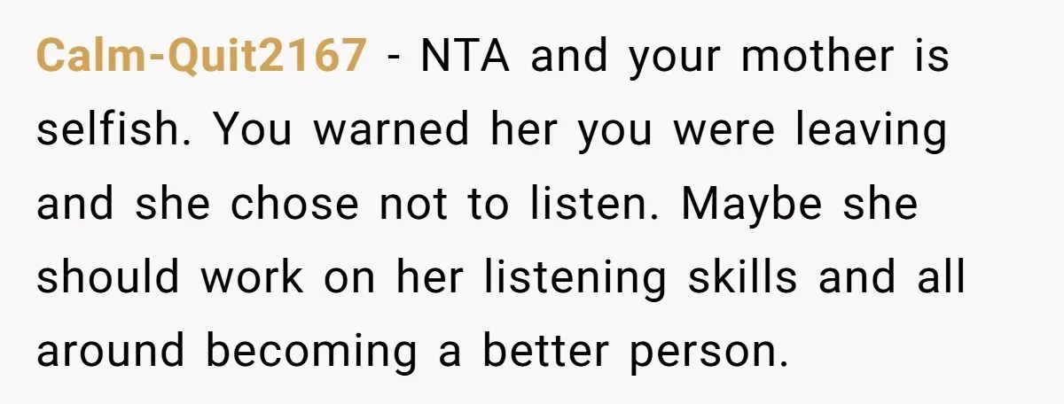 Calm-Quit2167 − NTA and your mother is selfish. You warned her you were leaving and she chose not to listen. Maybe she should work on her listening skills and all...