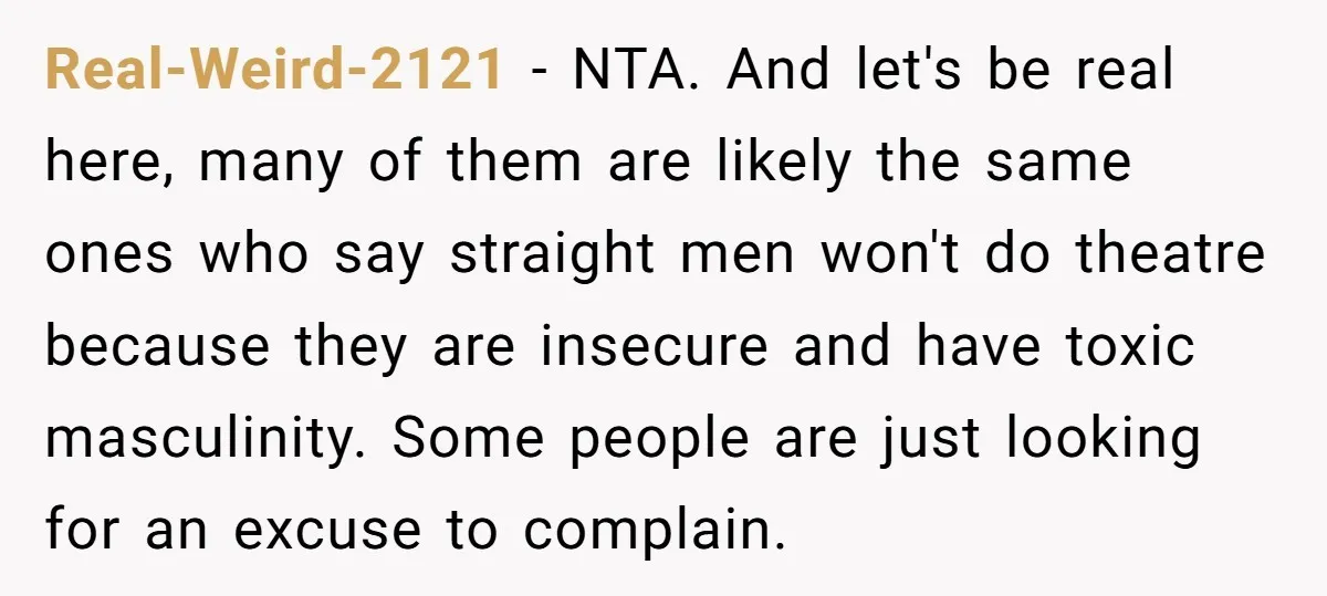 Real-Weird-2121 − NTA. And let's be real here, many of them are likely the same ones who say straight men won't do theatre because they are insecure and have toxic...
