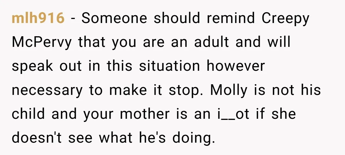 mlh916 − Someone should remind Creepy McPervy that you are an adult and will speak out in this situation however necessary to make it stop. Molly is not his child...