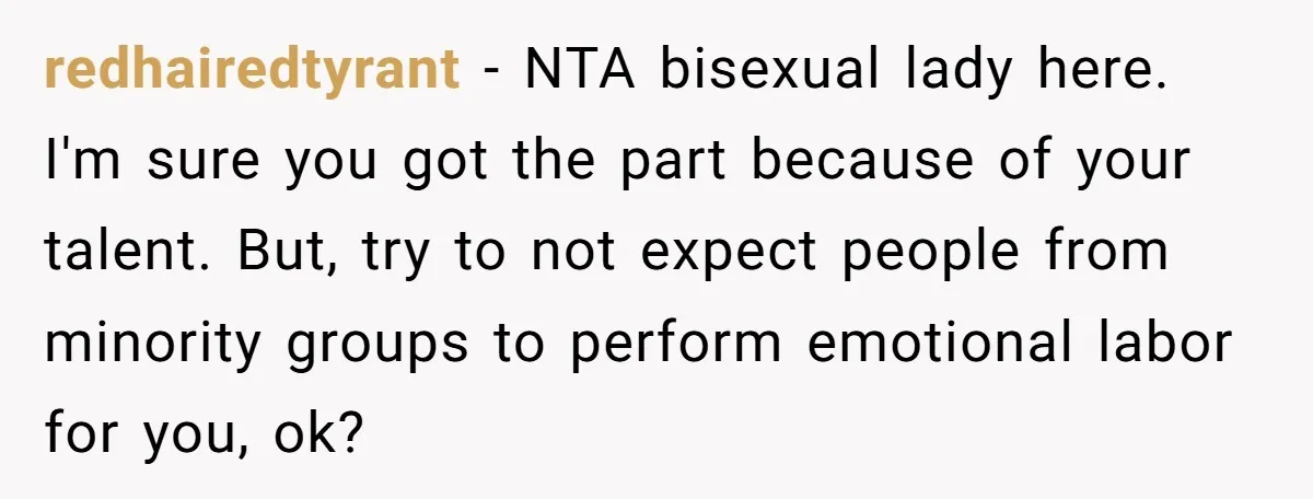 redhairedtyrant − NTA bisexual lady here. I'm sure you got the part because of your talent. But, try to not expect people from minority groups to perform emotional labor for...