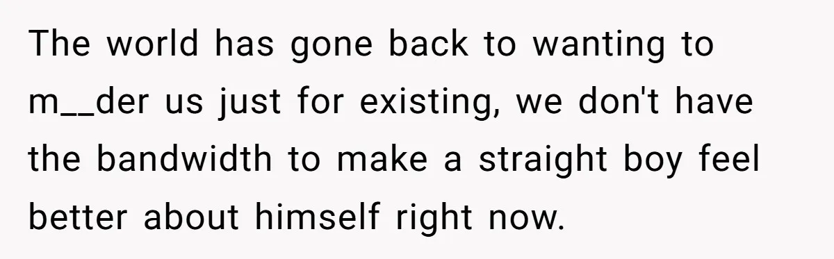 The world has gone back to wanting to m__der us just for existing, we don't have the bandwidth to make a straight boy feel better about himself right now.