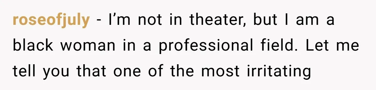 roseofjuly − I’m not in theater, but I am a black woman in a professional field. Let me tell you that one of the most irritating