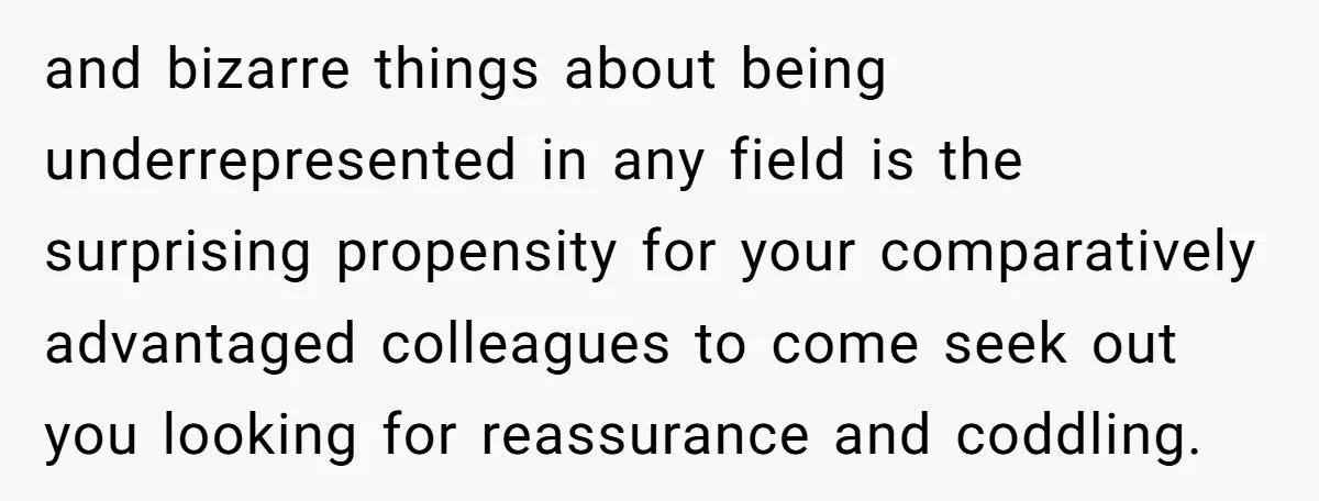 and bizarre things about being underrepresented in any field is the surprising propensity for your comparatively advantaged colleagues to come seek out you looking for reassurance and coddling.
