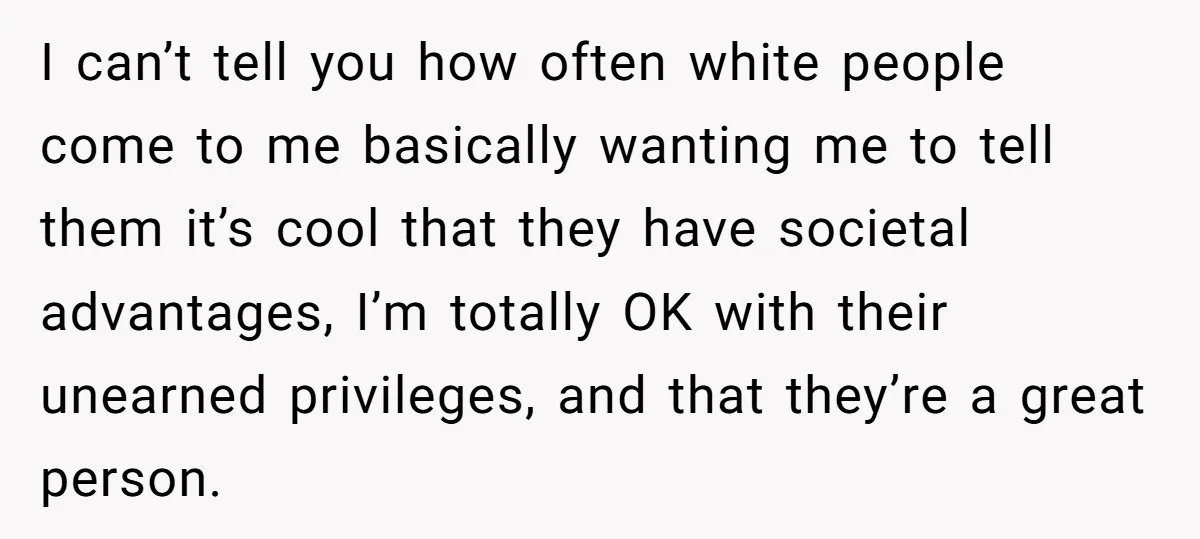 I can’t tell you how often white people come to me basically wanting me to tell them it’s cool that they have societal advantages, I’m totally OK with their unearned...