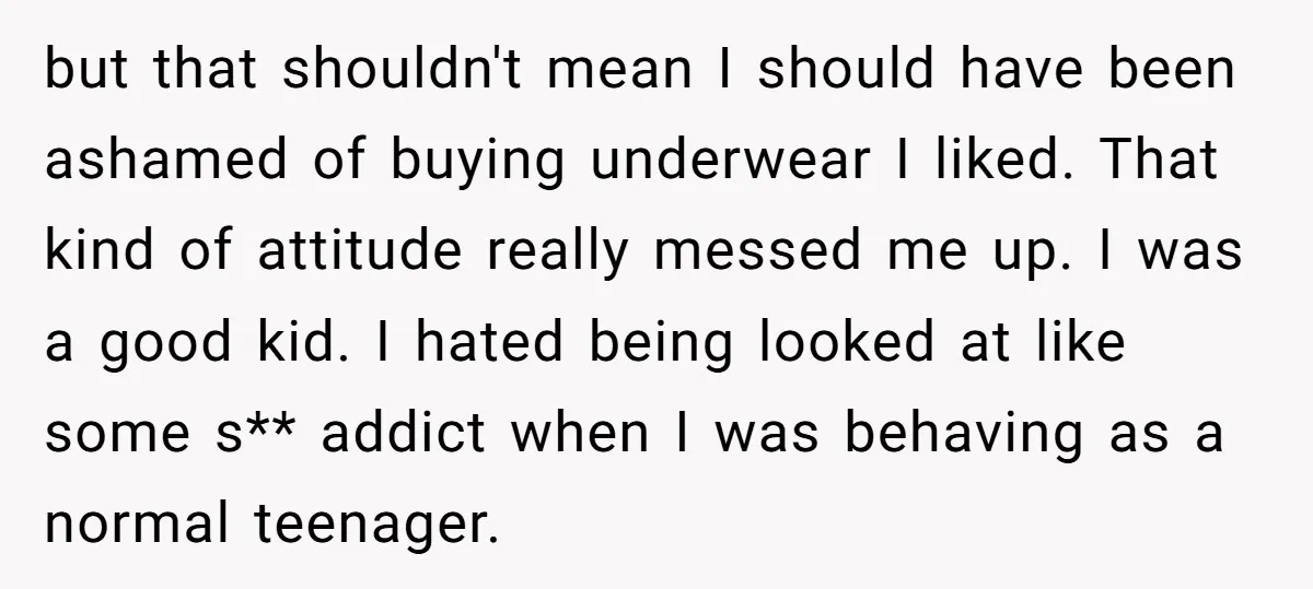 but that shouldn't mean I should have been ashamed of buying underwear I liked. That kind of attitude really messed me up. I was a good kid. I hated being...