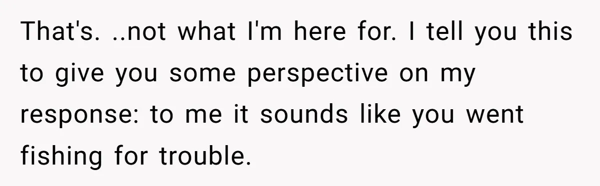 That's. ..not what I'm here for. I tell you this to give you some perspective on my response: to me it sounds like you went fishing for trouble.