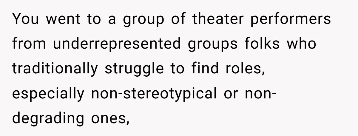 You went to a group of theater performers from underrepresented groups folks who traditionally struggle to find roles, especially non-stereotypical or non-degrading ones,