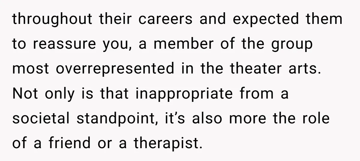 throughout their careers and expected them to reassure you, a member of the group most overrepresented in the theater arts. Not only is that inappropriate from a societal standpoint, it’s...