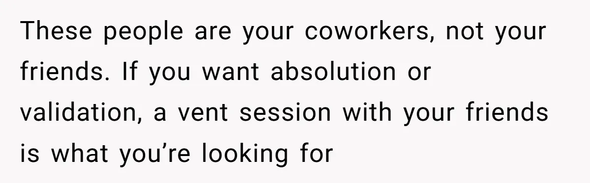 These people are your coworkers, not your friends. If you want absolution or validation, a vent session with your friends is what you’re looking for