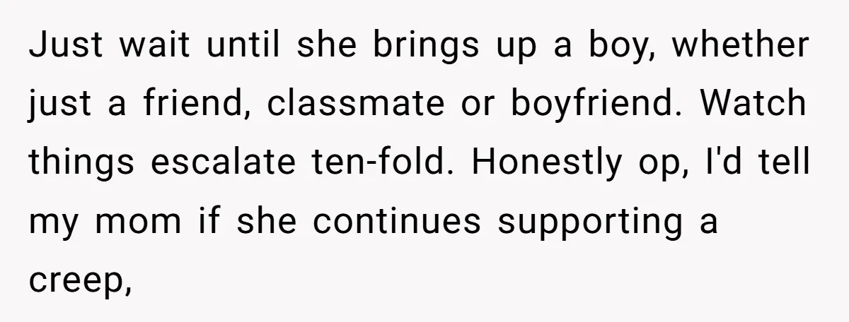 Just wait until she brings up a boy, whether just a friend, classmate or boyfriend. Watch things escalate ten-fold. Honestly op, I'd tell my mom if she continues supporting a...