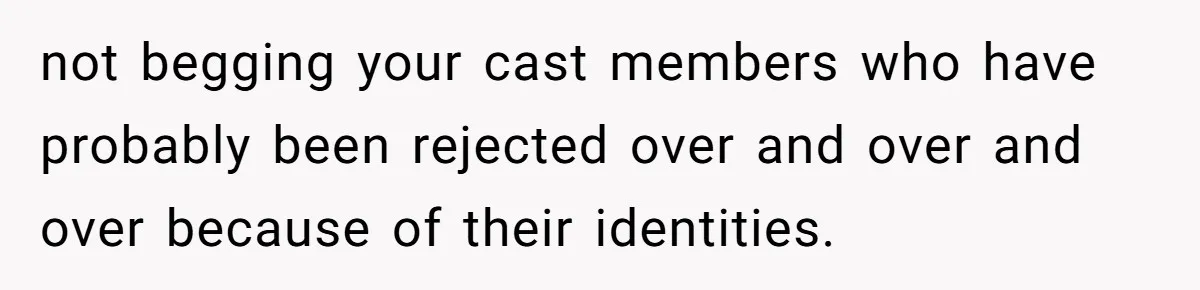 not begging your cast members who have probably been rejected over and over and over because of their identities.