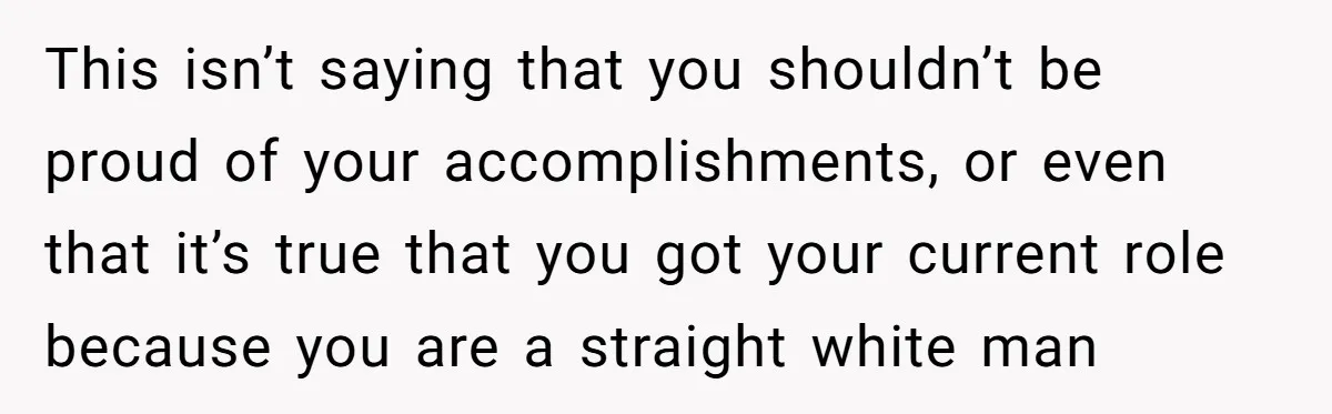This isn’t saying that you shouldn’t be proud of your accomplishments, or even that it’s true that you got your current role because you are a straight white man
