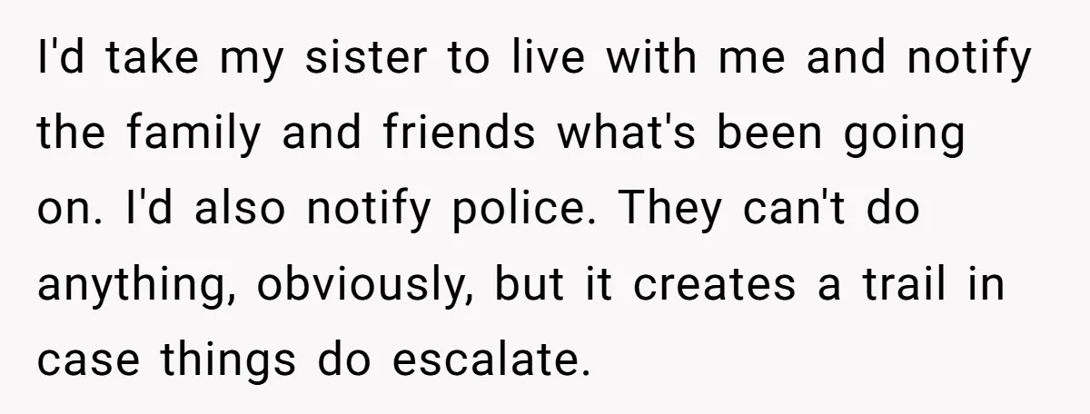 I'd take my sister to live with me and notify the family and friends what's been going on. I'd also notify police. They can't do anything, obviously, but it creates...
