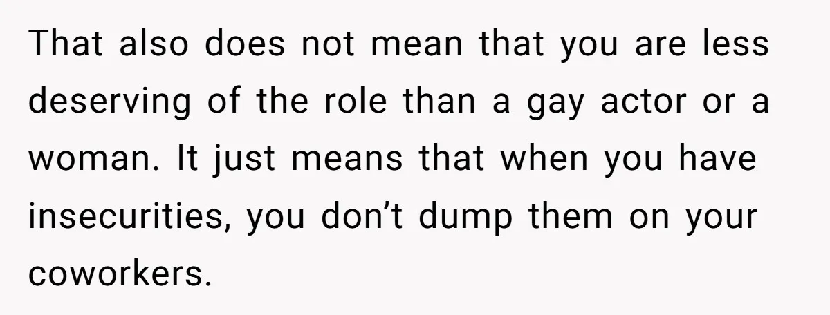 That also does not mean that you are less deserving of the role than a gay actor or a woman. It just means that when you have insecurities, you don’t...
