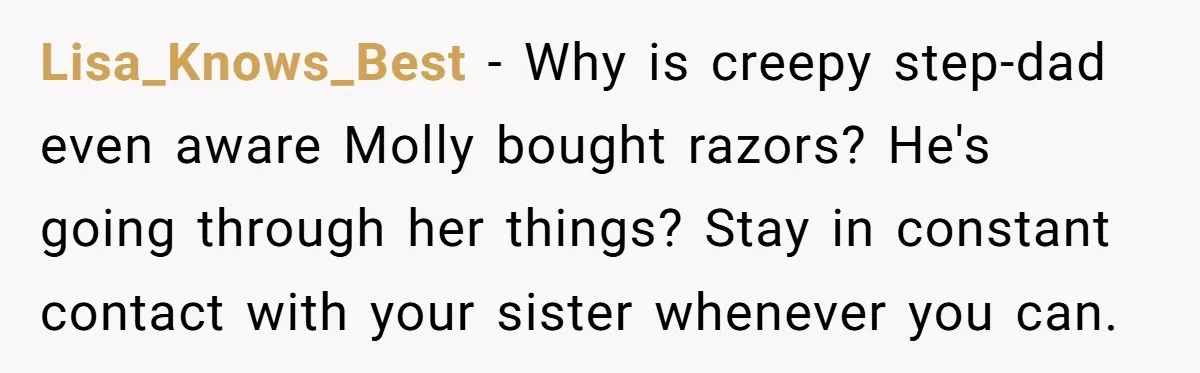 Lisa_Knows_Best − Why is creepy step-dad even aware Molly bought razors? He's going through her things? Stay in constant contact with your sister whenever you can.
